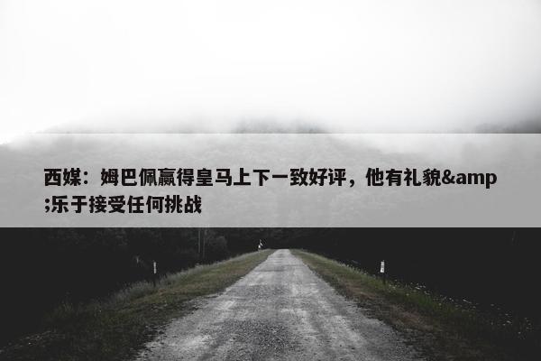 西媒：姆巴佩赢得皇马上下一致好评，他有礼貌&乐于接受任何挑战