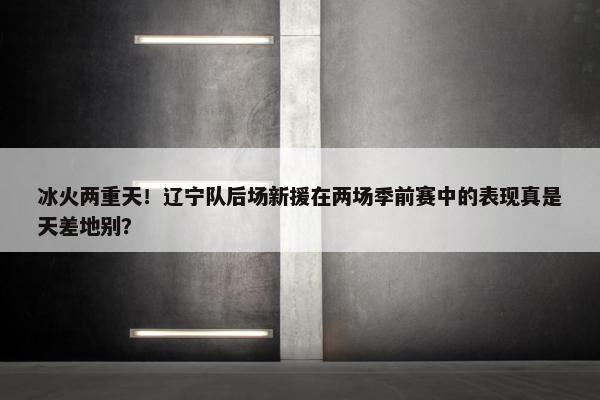 冰火两重天！辽宁队后场新援在两场季前赛中的表现真是天差地别？