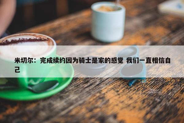 米切尔：完成续约因为骑士是家的感觉 我们一直相信自己