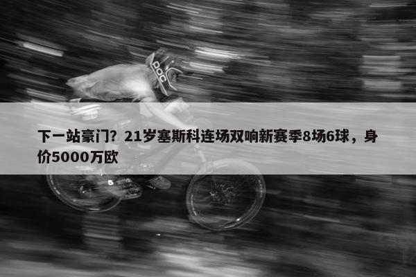 下一站豪门？21岁塞斯科连场双响新赛季8场6球，身价5000万欧