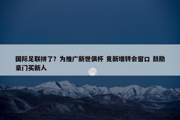 国际足联拼了？为推广新世俱杯 竟新增转会窗口 鼓励豪门买新人