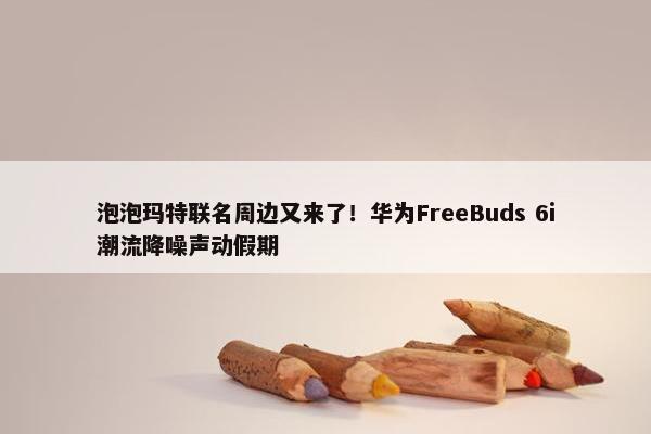 泡泡玛特联名周边又来了！华为FreeBuds 6i潮流降噪声动假期