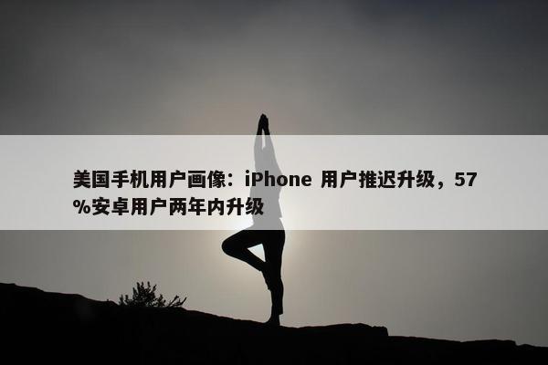 美国手机用户画像：iPhone 用户推迟升级，57%安卓用户两年内升级