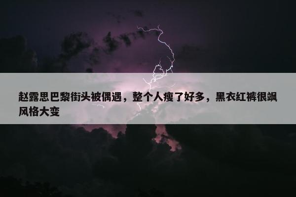 赵露思巴黎街头被偶遇，整个人瘦了好多，黑衣红裤很飒风格大变