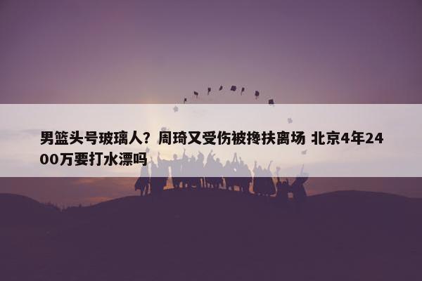 男篮头号玻璃人？周琦又受伤被搀扶离场 北京4年2400万要打水漂吗