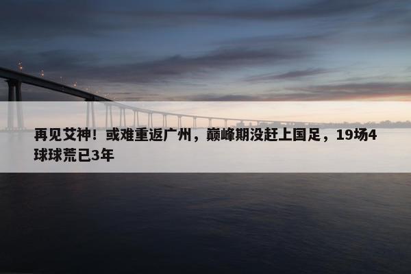 再见艾神！或难重返广州，巅峰期没赶上国足，19场4球球荒已3年