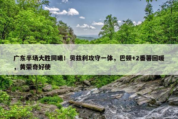 广东半场大胜同曦！贝兹利攻守一体，巴顿+2番薯回暖，黄荣奇好使