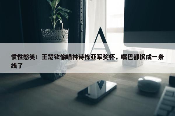 惯性憋笑！王楚钦偷瞄林诗栋亚军奖杯，嘴巴都抿成一条线了