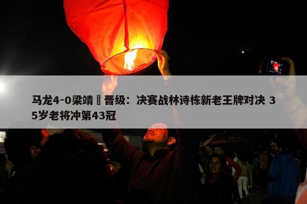 马龙4-0梁靖崑晋级：决赛战林诗栋新老王牌对决 35岁老将冲第43冠