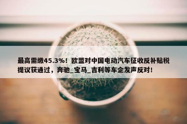 最高需缴45.3%！欧盟对中国电动汽车征收反补贴税提议获通过，奔驰_宝马_吉利等车企发声反对！