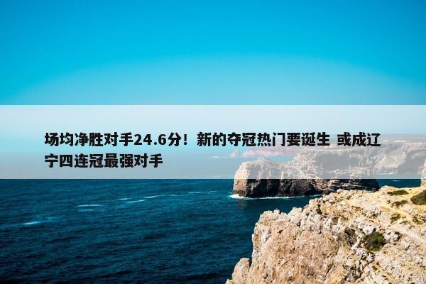 场均净胜对手24.6分！新的夺冠热门要诞生 或成辽宁四连冠最强对手