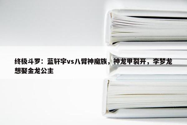 终极斗罗：蓝轩宇vs八臂神魔族，神龙甲裂开，李梦龙想娶金龙公主