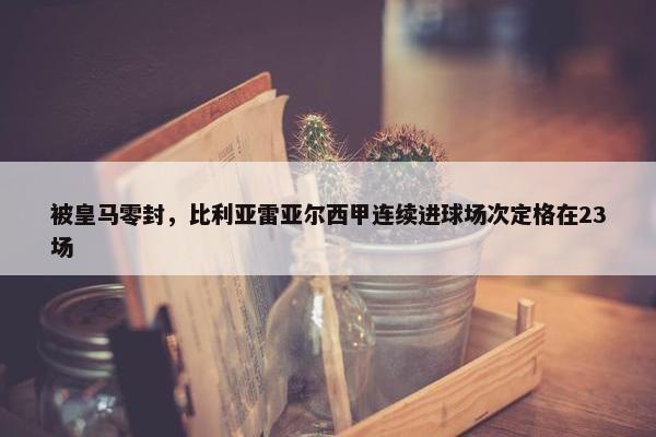 被皇马零封，比利亚雷亚尔西甲连续进球场次定格在23场