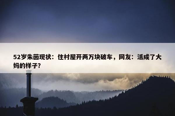 52岁朱茵现状：住村屋开两万块破车，网友：活成了大妈的样子？