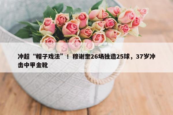 冲超“帽子戏法”！穆谢奎26场独造25球，37岁冲击中甲金靴