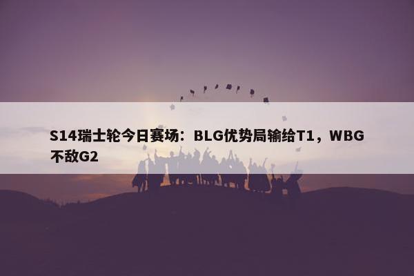 S14瑞士轮今日赛场：BLG优势局输给T1，WBG不敌G2