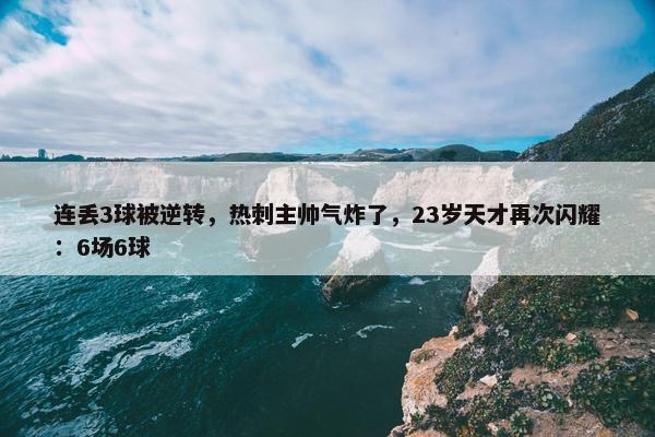 连丢3球被逆转，热刺主帅气炸了，23岁天才再次闪耀：6场6球