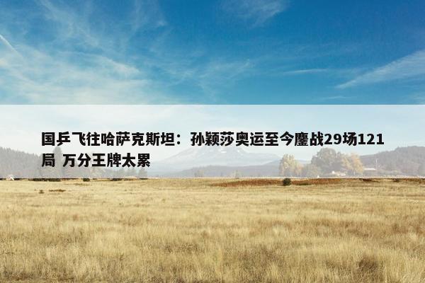 国乒飞往哈萨克斯坦：孙颖莎奥运至今鏖战29场121局 万分王牌太累