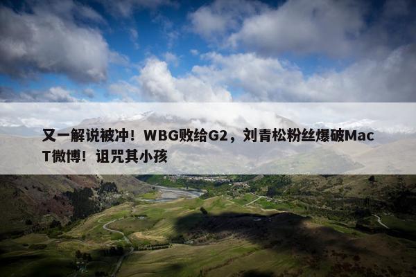 又一解说被冲！WBG败给G2，刘青松粉丝爆破MacT微博！诅咒其小孩