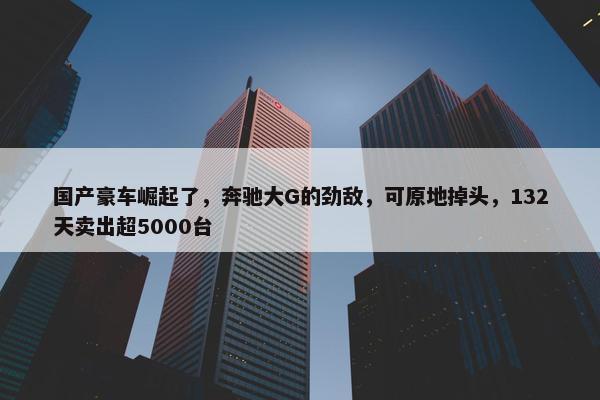 国产豪车崛起了，奔驰大G的劲敌，可原地掉头，132天卖出超5000台