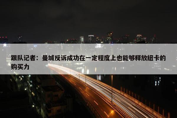 跟队记者：曼城反诉成功在一定程度上也能够释放纽卡的购买力