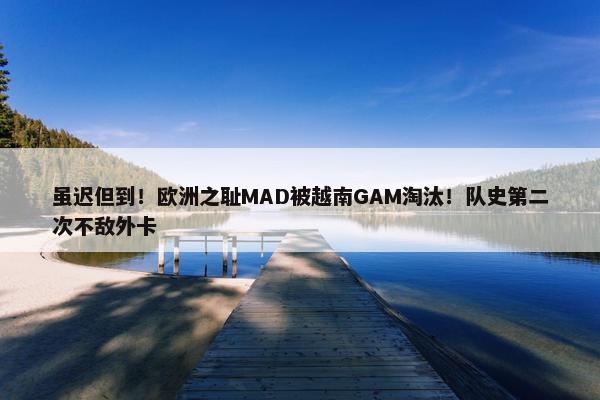 虽迟但到！欧洲之耻MAD被越南GAM淘汰！队史第二次不敌外卡