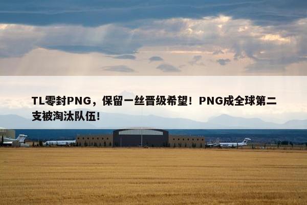 TL零封PNG，保留一丝晋级希望！PNG成全球第二支被淘汰队伍！