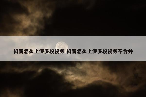 抖音怎么上传多段视频 抖音怎么上传多段视频不合并