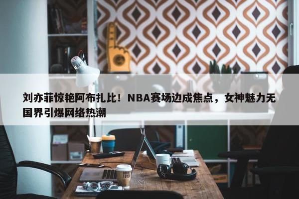 刘亦菲惊艳阿布扎比！NBA赛场边成焦点，女神魅力无国界引爆网络热潮