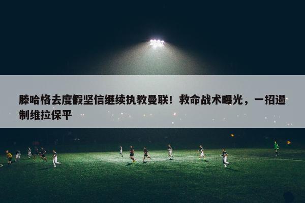 滕哈格去度假坚信继续执教曼联！救命战术曝光，一招遏制维拉保平