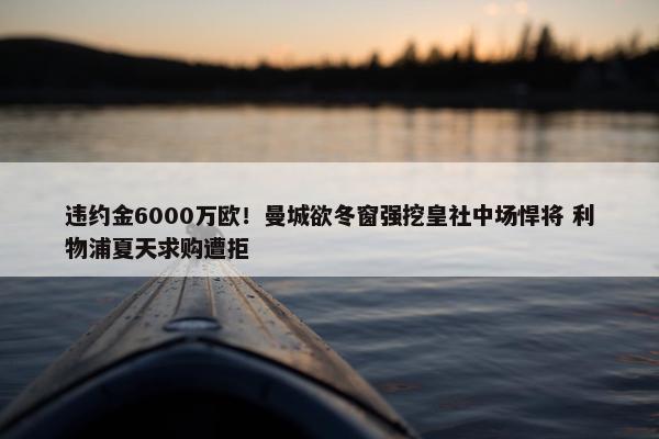 违约金6000万欧！曼城欲冬窗强挖皇社中场悍将 利物浦夏天求购遭拒