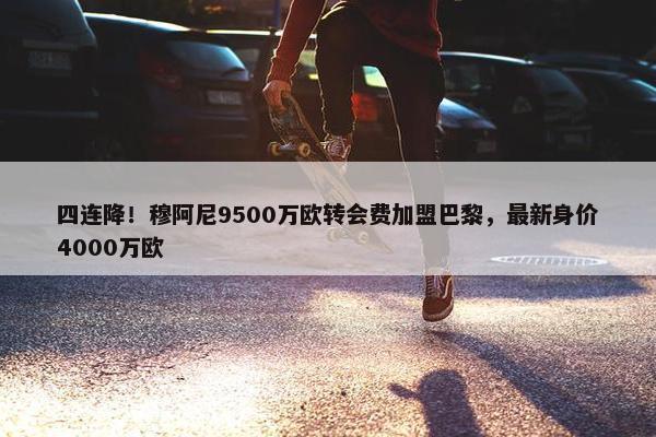 四连降！穆阿尼9500万欧转会费加盟巴黎，最新身价4000万欧