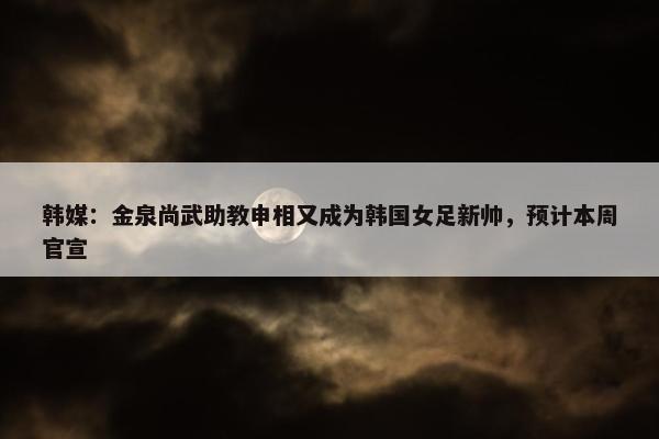 韩媒：金泉尚武助教申相又成为韩国女足新帅，预计本周官宣