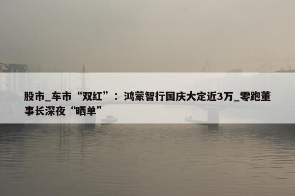 股市_车市“双红”：鸿蒙智行国庆大定近3万_零跑董事长深夜“晒单”