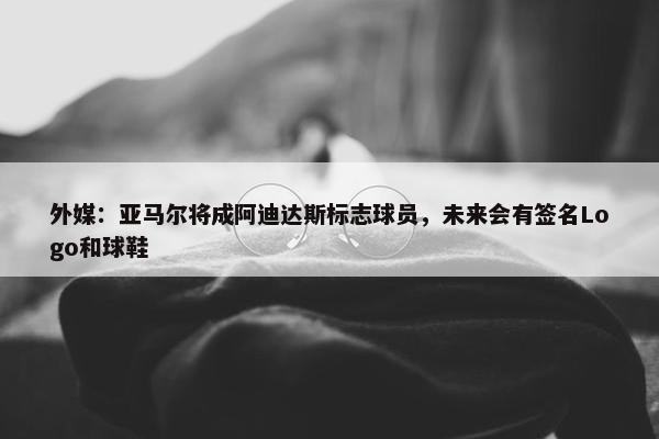 外媒：亚马尔将成阿迪达斯标志球员，未来会有签名Logo和球鞋