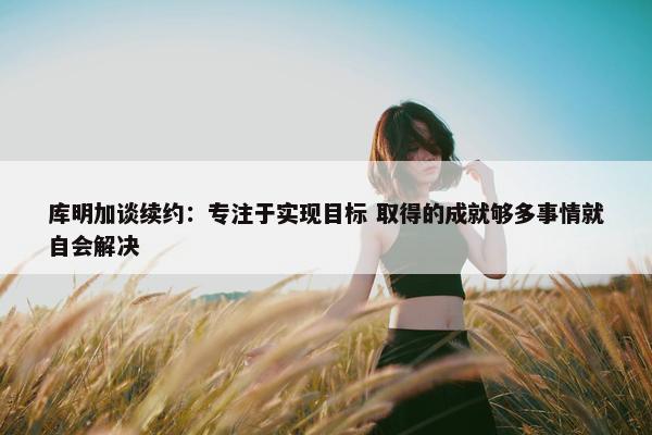 库明加谈续约：专注于实现目标 取得的成就够多事情就自会解决