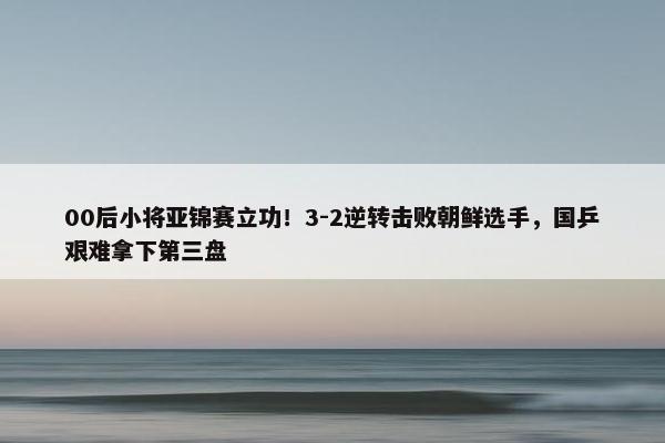 00后小将亚锦赛立功！3-2逆转击败朝鲜选手，国乒艰难拿下第三盘