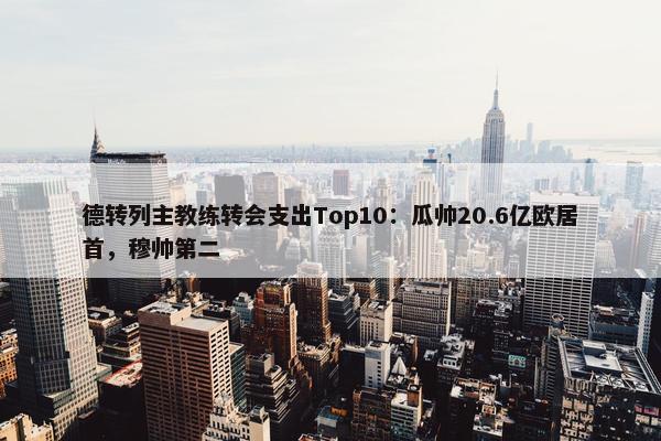 德转列主教练转会支出Top10：瓜帅20.6亿欧居首，穆帅第二