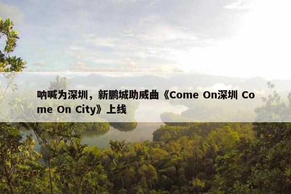 呐喊为深圳，新鹏城助威曲《Come On深圳 Come On City》上线