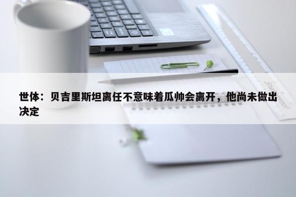 世体：贝吉里斯坦离任不意味着瓜帅会离开，他尚未做出决定