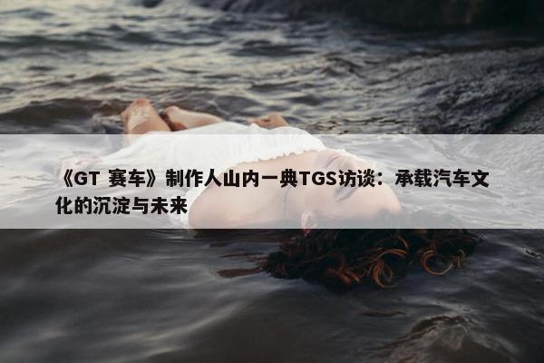 《GT 赛车》制作人山内一典TGS访谈：承载汽车文化的沉淀与未来