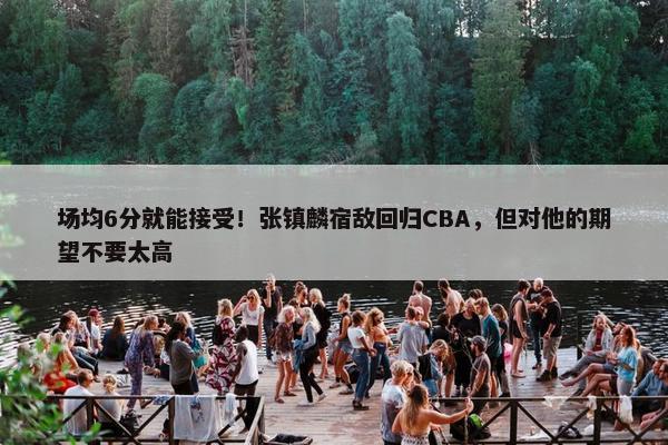 场均6分就能接受！张镇麟宿敌回归CBA，但对他的期望不要太高