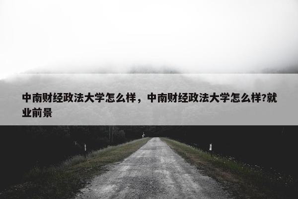 中南财经政法大学怎么样，中南财经政法大学怎么样?就业前景