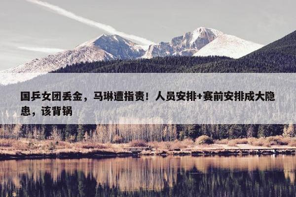 国乒女团丢金，马琳遭指责！人员安排+赛前安排成大隐患，该背锅