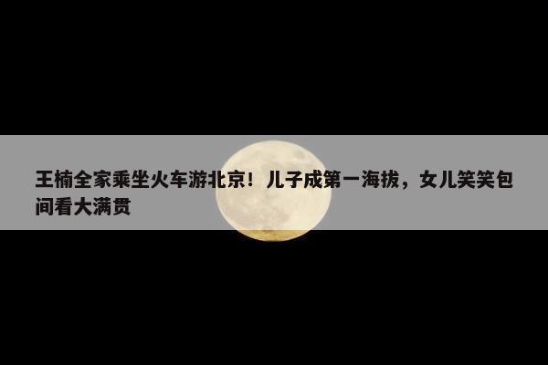 王楠全家乘坐火车游北京！儿子成第一海拔，女儿笑笑包间看大满贯