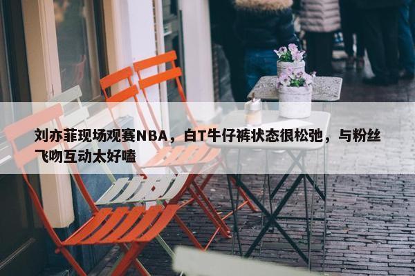 刘亦菲现场观赛NBA，白T牛仔裤状态很松弛，与粉丝飞吻互动太好嗑