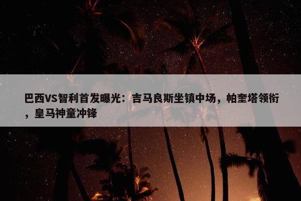 巴西VS智利首发曝光：吉马良斯坐镇中场，帕奎塔领衔，皇马神童冲锋