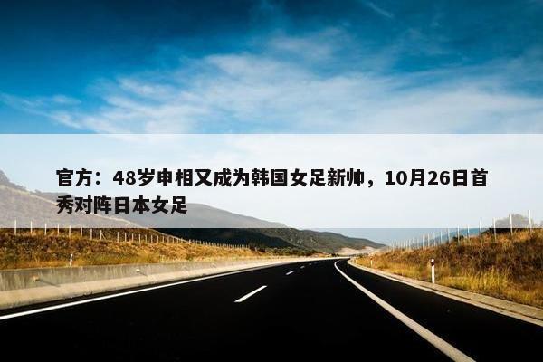 官方：48岁申相又成为韩国女足新帅，10月26日首秀对阵日本女足