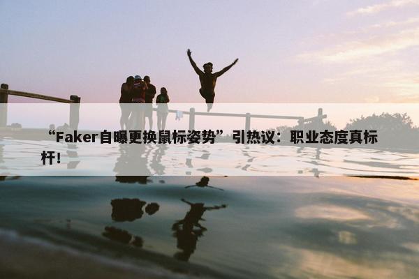 “Faker自曝更换鼠标姿势”引热议：职业态度真标杆！