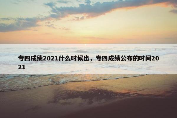 专四成绩2021什么时候出，专四成绩公布的时间2021